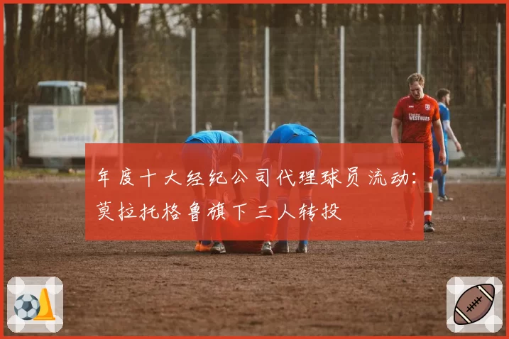 年度十大经纪公司代理球员流动：莫拉托格鲁旗下三人转投