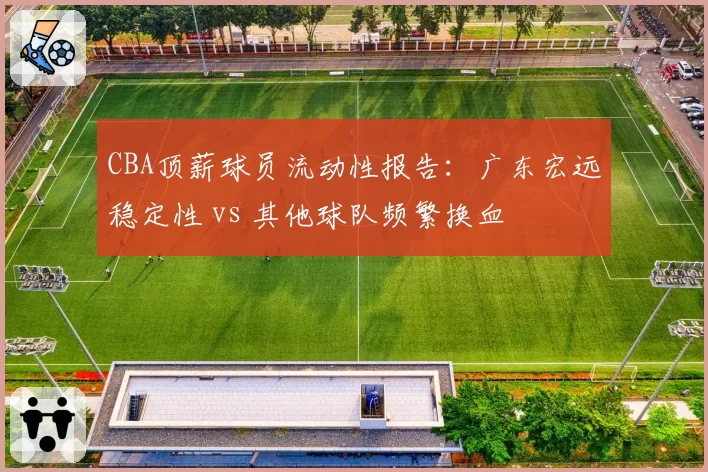 CBA顶薪球员流动性报告：广东宏远稳定性 vs 其他球队频繁换血