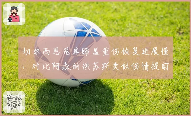 切尔西恩昆库膝盖重伤恢复进展慢,对比阿森纳热苏斯类似伤情提前复出