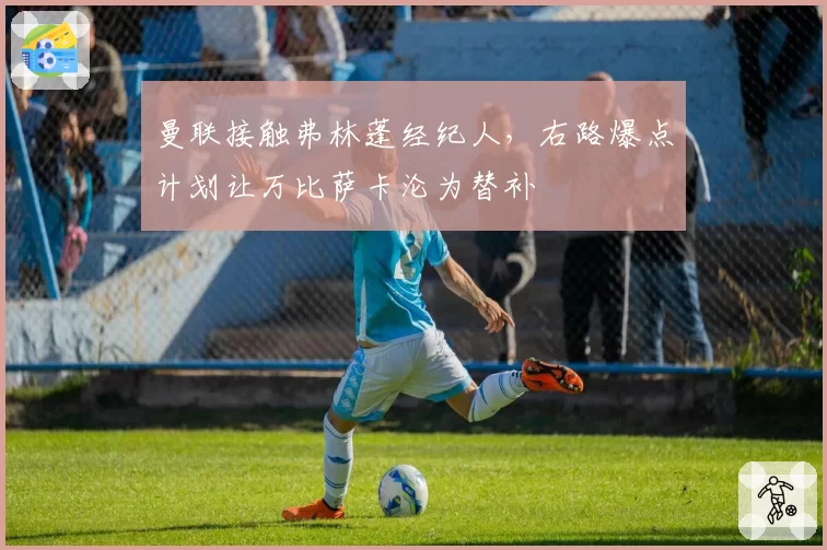 曼联接触弗林蓬经纪人,右路爆点计划让万比萨卡沦为替补