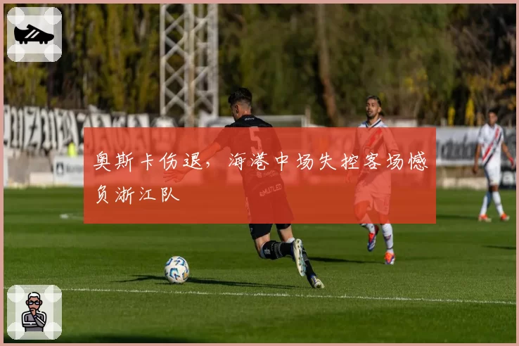 奥斯卡伤退，海港中场失控客场憾负浙江队