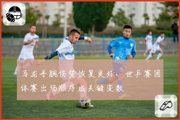 马龙手腕伤势恢复良好，世乒赛团体赛出场顺序成关键变数