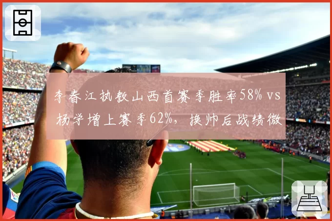 李春江执教山西首赛季胜率58% vs 杨学增上赛季62%，换帅后战绩微降引争议