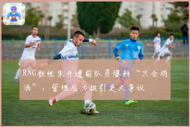 RNG教练朱开遭前队员爆料“只会鸡汤”,管理层力挺引更大争议