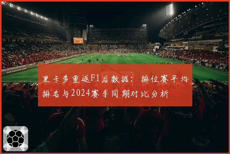 里卡多重返F1后数据：排位赛平均排名与2024赛季同期对比分析