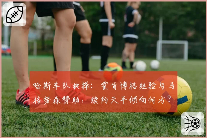 哈斯车队抉择：霍肯博格经验与马格努森赞助，续约天平倾向何方？