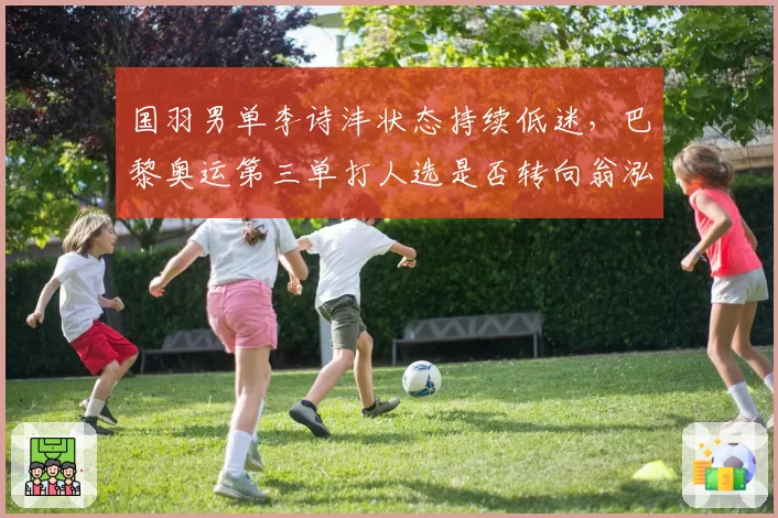 国羽男单李诗沣状态持续低迷，巴黎奥运第三单打人选是否转向翁泓阳？