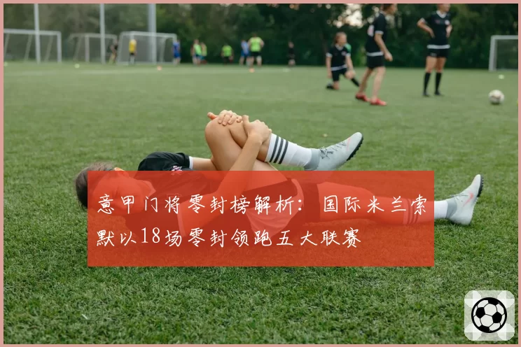 意甲门将零封榜解析：国际米兰索默以18场零封领跑五大联赛
