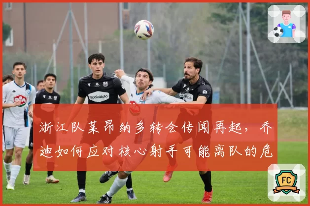 浙江队莱昂纳多转会传闻再起,乔迪如何应对核心射手可能离队的危机?