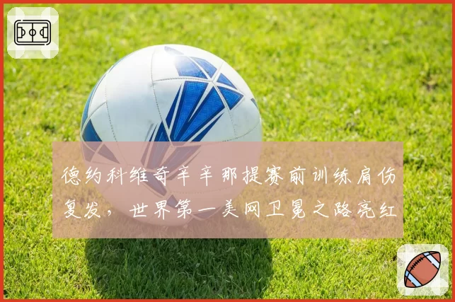 德约科维奇辛辛那提赛前训练肩伤复发，世界第一美网卫冕之路亮红灯