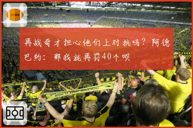 再战奇才担心他们上对抗吗？阿德巴约：那我就再罚40个呗
