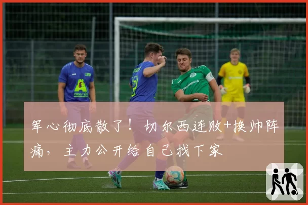 军心彻底散了！切尔西连败+换帅阵痛，主力公开给自己找下家