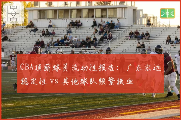 CBA顶薪球员流动性报告：广东宏远稳定性 vs 其他球队频繁换血