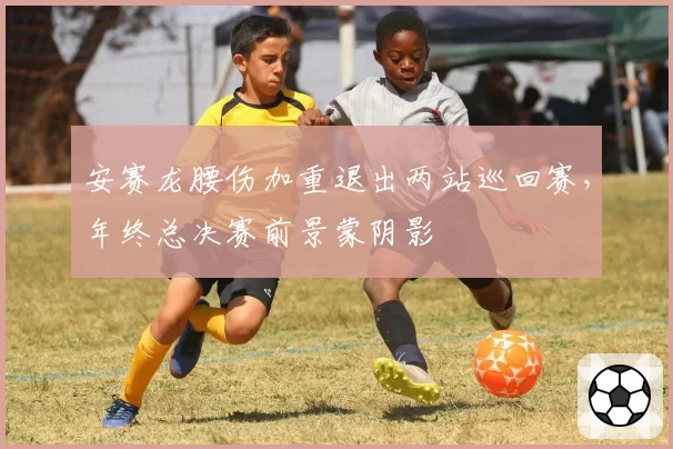 安赛龙腰伤加重退出两站巡回赛，年终总决赛前景蒙阴影