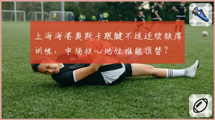 上海海港奥斯卡跟腱不适连续缺席训练,中场核心地位谁能顶替?