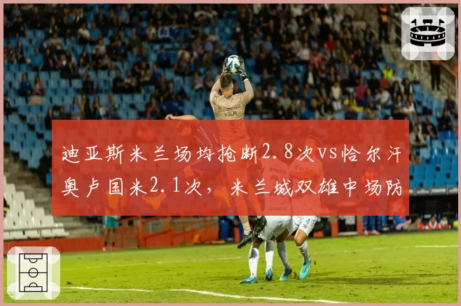 迪亚斯米兰场均抢断2.8次vs恰尔汗奥卢国米2.1次，米兰城双雄中场防守硬度与进攻串联差异