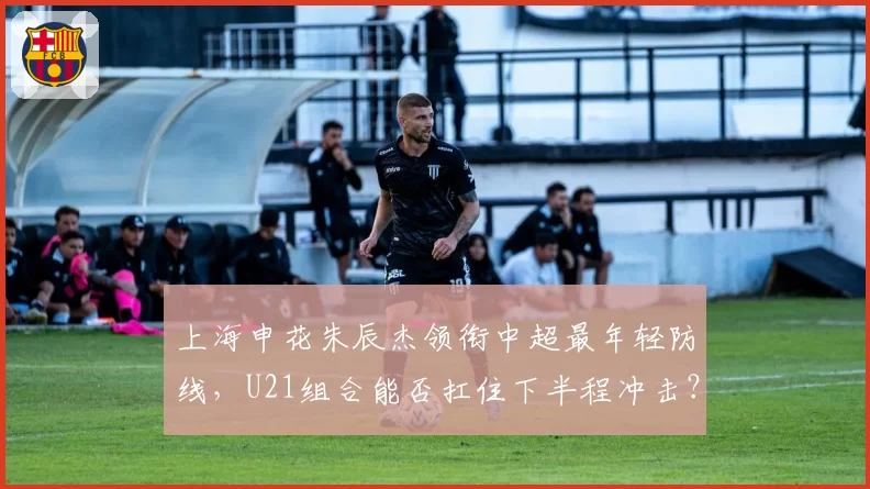 上海申花朱辰杰领衔中超最年轻防线,U21组合能否扛住下半程冲击?