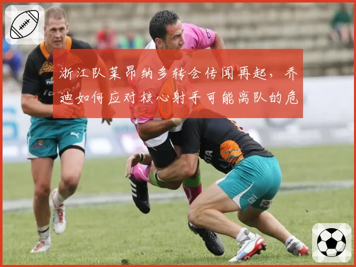 浙江队莱昂纳多转会传闻再起,乔迪如何应对核心射手可能离队的危机?