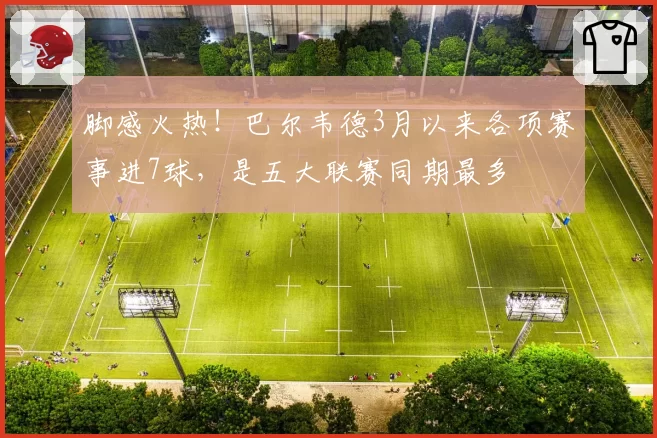 脚感火热！巴尔韦德3月以来各项赛事进7球，是五大联赛同期最多