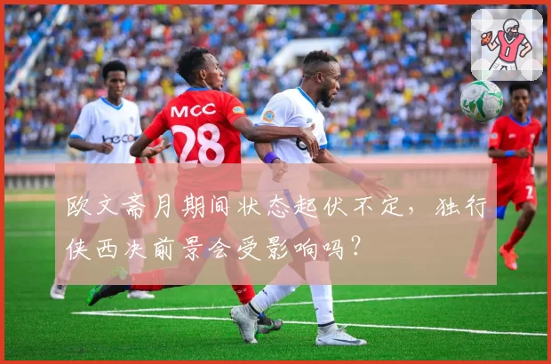 欧文斋月期间状态起伏不定，独行侠西决前景会受影响吗？