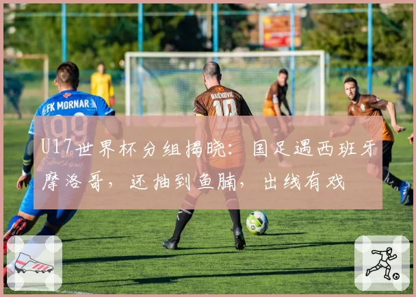 U17世界杯分组揭晓：国足遇西班牙摩洛哥，还抽到鱼腩，出线有戏