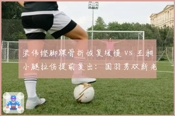 梁伟铿脚踝骨折恢复缓慢 vs 王昶小腿拉伤提前复出：国羽男双新老组合伤病对比鲜明