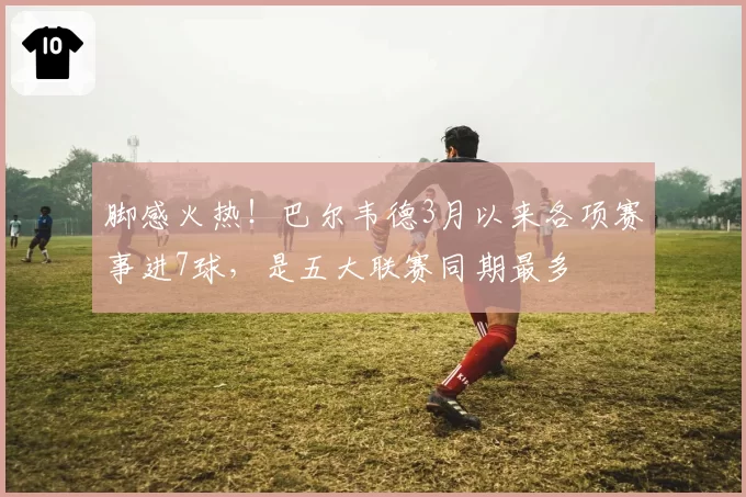脚感火热！巴尔韦德3月以来各项赛事进7球，是五大联赛同期最多