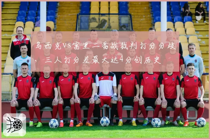 乌西克vs富里二番战裁判打分分歧，三人打分差最大达4分创历史