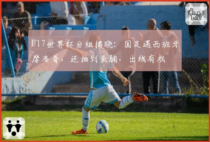 U17世界杯分组揭晓：国足遇西班牙摩洛哥，还抽到鱼腩，出线有戏