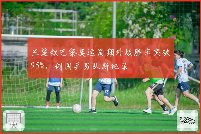 王楚钦巴黎奥运周期外战胜率突破95%，创国乒男队新纪录