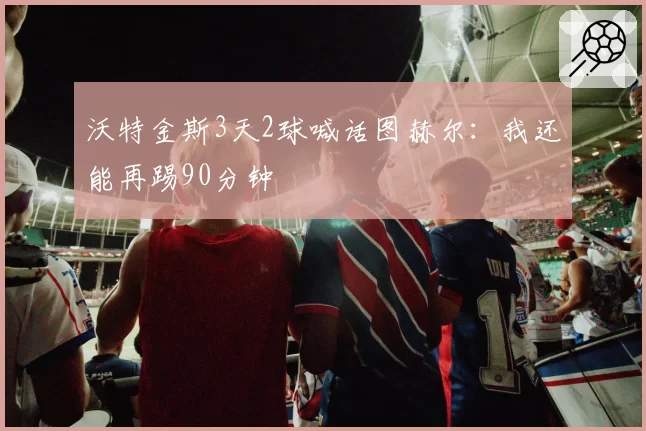 沃特金斯3天2球喊话图赫尔：我还能再踢90分钟