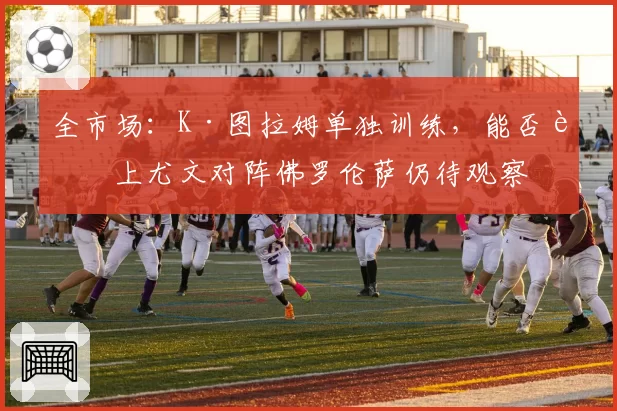 全市场:K·图拉姆单独训练,能否赶上尤文对阵佛罗伦萨仍待观察