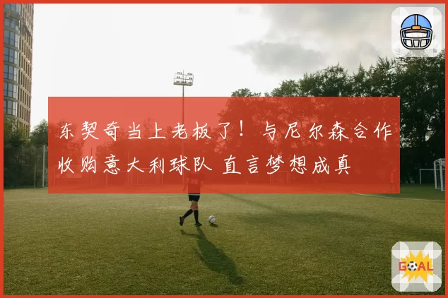 东契奇当上老板了！与尼尔森合作收购意大利球队 直言梦想成真