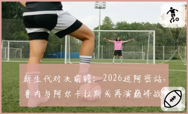 新生代对决前瞻：2026迈阿密站，鲁内与阿尔卡拉斯或再演巅峰战
