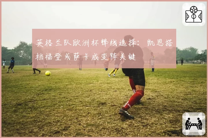 英格兰队欧洲杯锋线选择：凯恩搭档福登或萨卡成变阵关键
