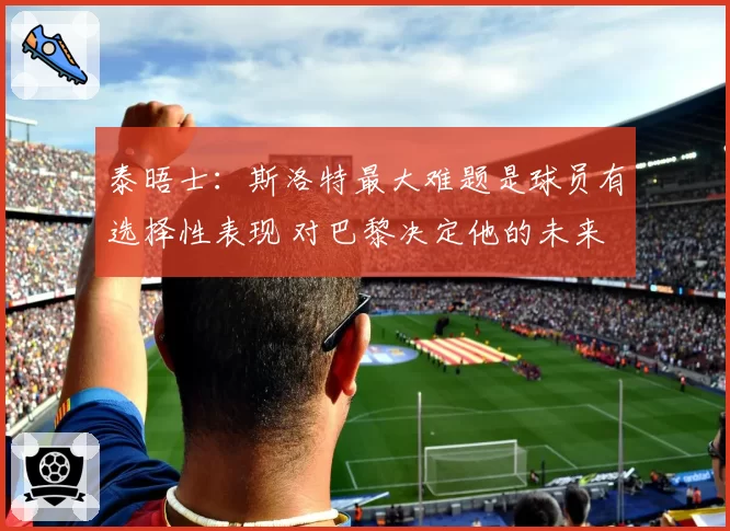 泰晤士：斯洛特最大难题是球员有选择性表现 对巴黎决定他的未来