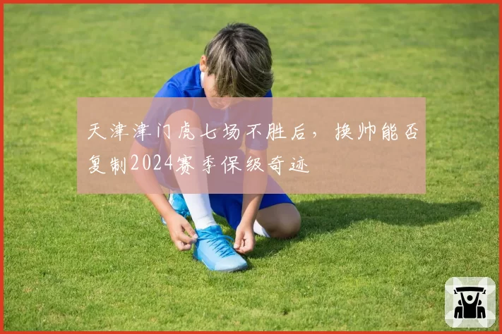天津津门虎七场不胜后，换帅能否复制2024赛季保级奇迹