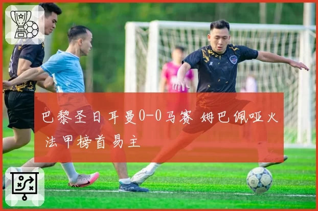 巴黎圣日耳曼0-0马赛 姆巴佩哑火 法甲榜首易主