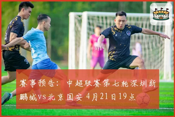 赛事预告：中超联赛第七轮深圳新鹏城vs北京国安 4月21日19点
