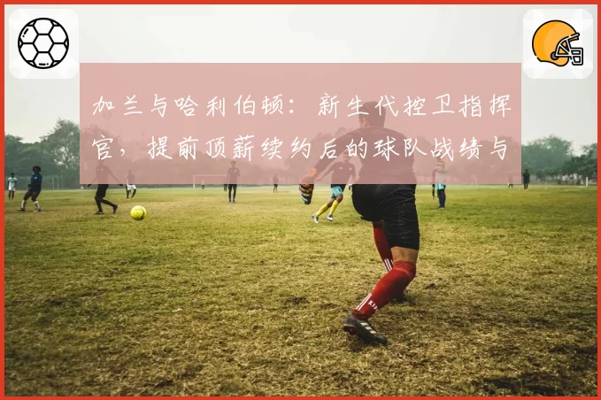 加兰与哈利伯顿：新生代控卫指挥官，提前顶薪续约后的球队战绩与个人数据成长对比