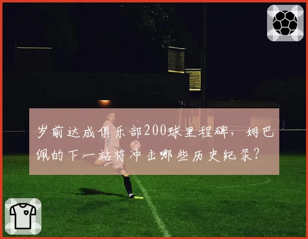 岁前达成俱乐部200球里程碑，姆巴佩的下一站将冲击哪些历史纪录？