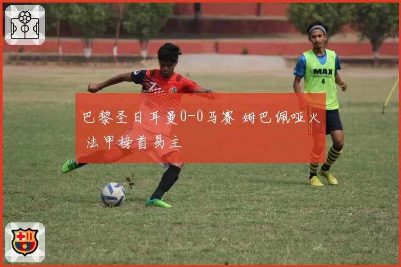 巴黎圣日耳曼0-0马赛 姆巴佩哑火 法甲榜首易主