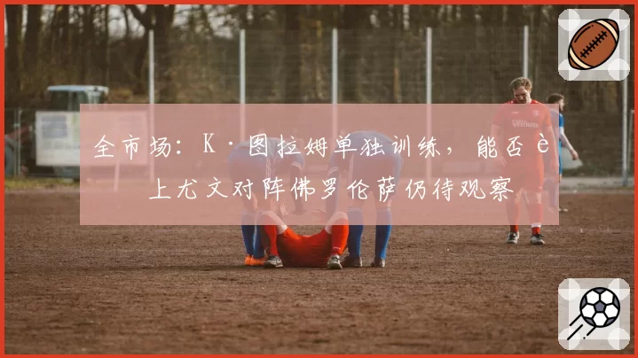 全市场:K·图拉姆单独训练,能否赶上尤文对阵佛罗伦萨仍待观察