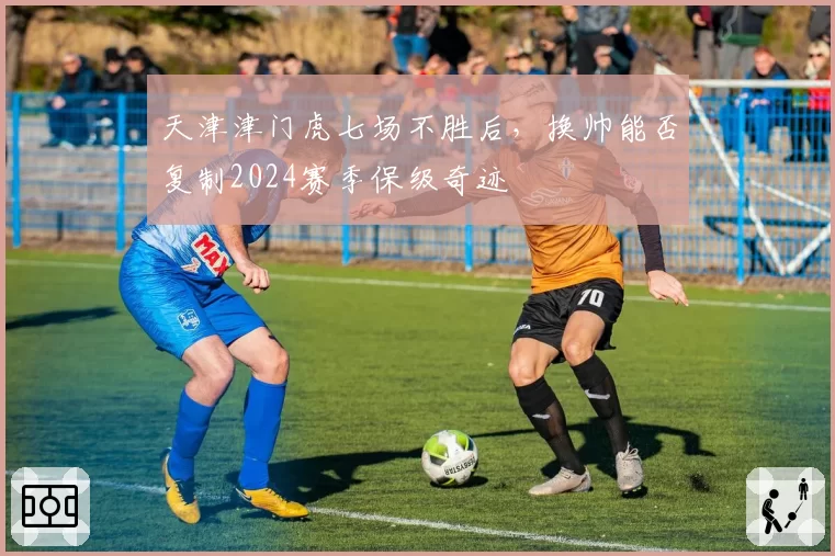 天津津门虎七场不胜后，换帅能否复制2024赛季保级奇迹