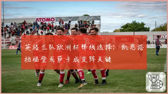 英格兰队欧洲杯锋线选择：凯恩搭档福登或萨卡成变阵关键