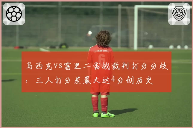 乌西克vs富里二番战裁判打分分歧，三人打分差最大达4分创历史