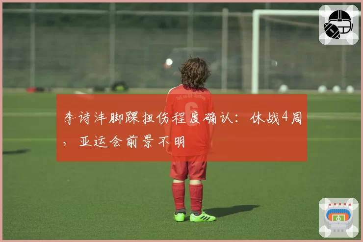 李诗沣脚踝扭伤程度确认：休战4周，亚运会前景不明