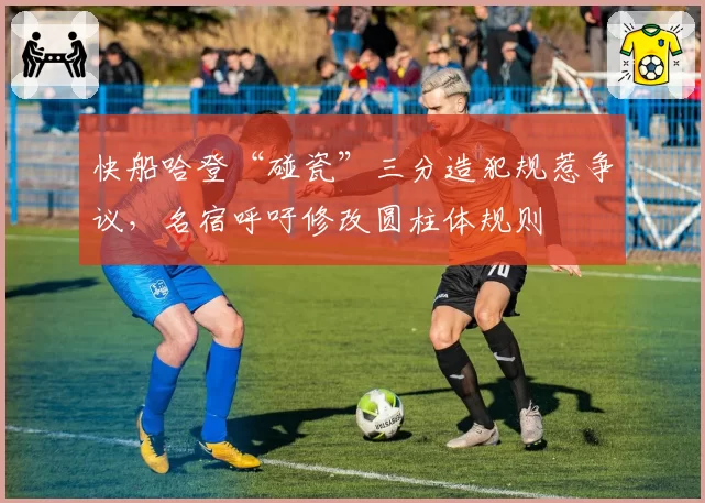 快船哈登“碰瓷”三分造犯规惹争议，名宿呼吁修改圆柱体规则
