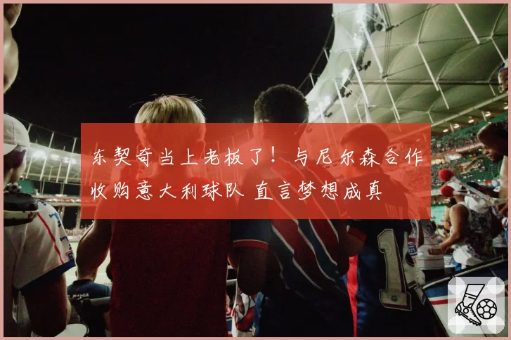 东契奇当上老板了！与尼尔森合作收购意大利球队 直言梦想成真