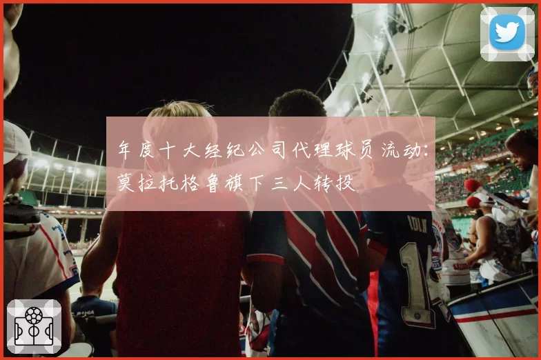 年度十大经纪公司代理球员流动：莫拉托格鲁旗下三人转投